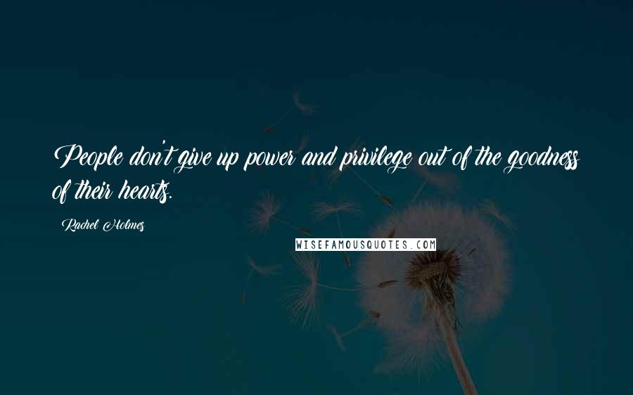 Rachel Holmes Quotes: People don't give up power and privilege out of the goodness of their hearts.