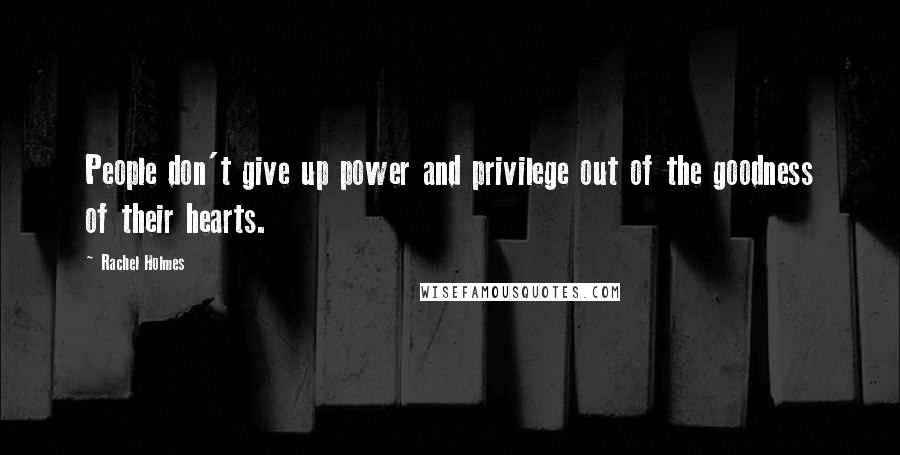 Rachel Holmes Quotes: People don't give up power and privilege out of the goodness of their hearts.