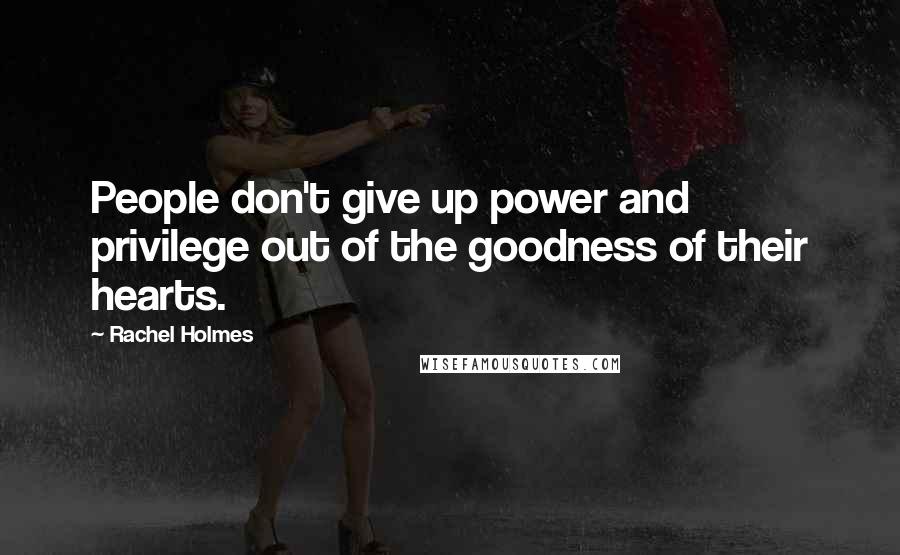 Rachel Holmes Quotes: People don't give up power and privilege out of the goodness of their hearts.