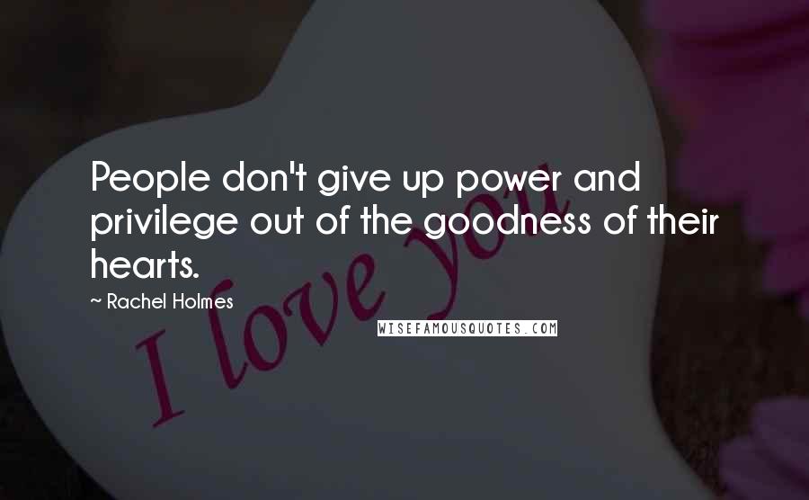 Rachel Holmes Quotes: People don't give up power and privilege out of the goodness of their hearts.