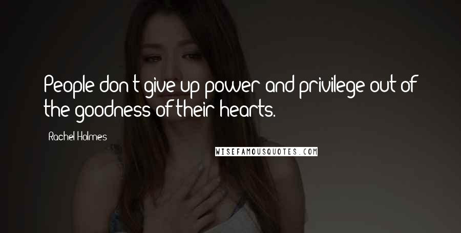 Rachel Holmes Quotes: People don't give up power and privilege out of the goodness of their hearts.
