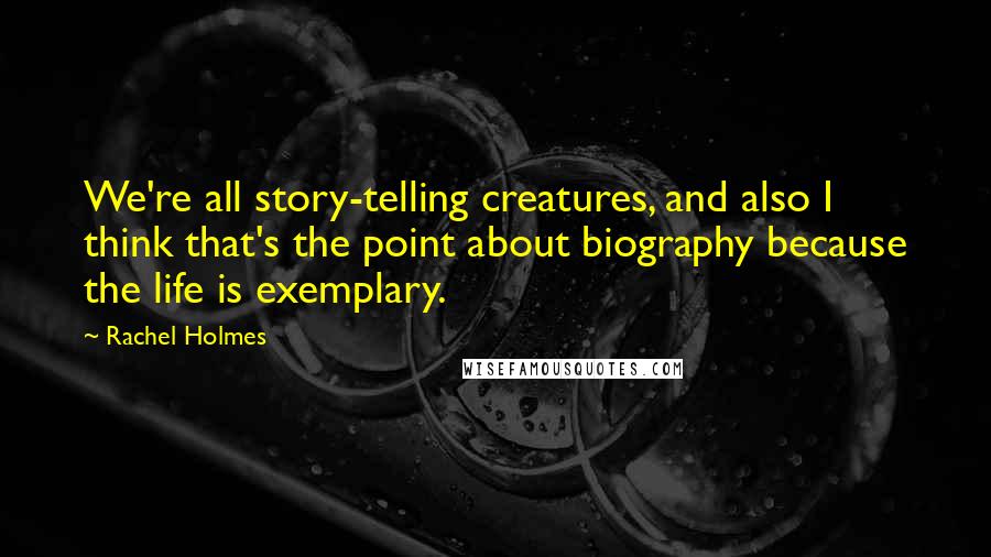 Rachel Holmes Quotes: We're all story-telling creatures, and also I think that's the point about biography because the life is exemplary.