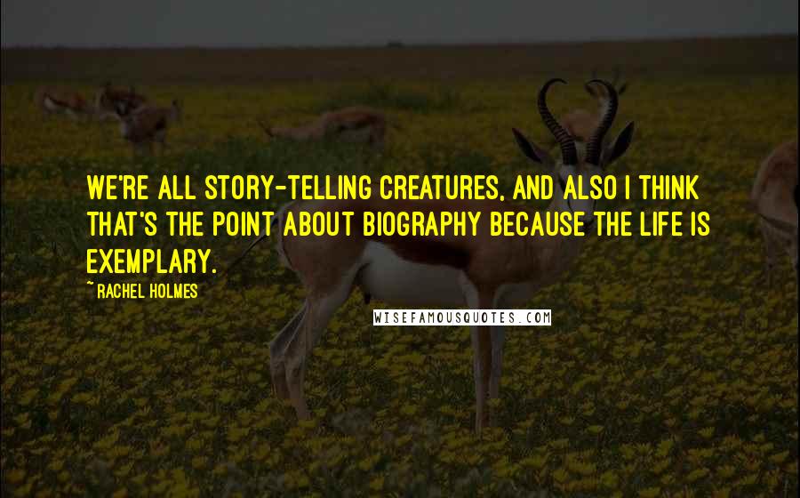 Rachel Holmes Quotes: We're all story-telling creatures, and also I think that's the point about biography because the life is exemplary.