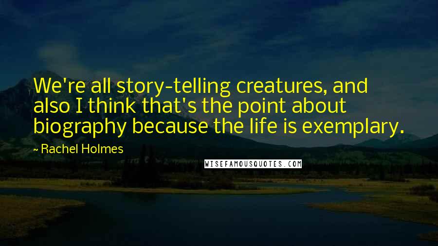 Rachel Holmes Quotes: We're all story-telling creatures, and also I think that's the point about biography because the life is exemplary.