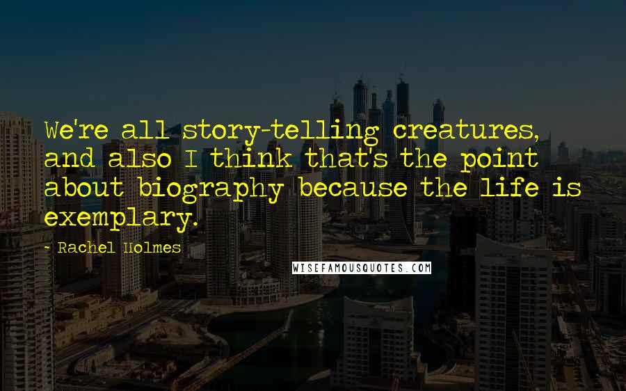 Rachel Holmes Quotes: We're all story-telling creatures, and also I think that's the point about biography because the life is exemplary.