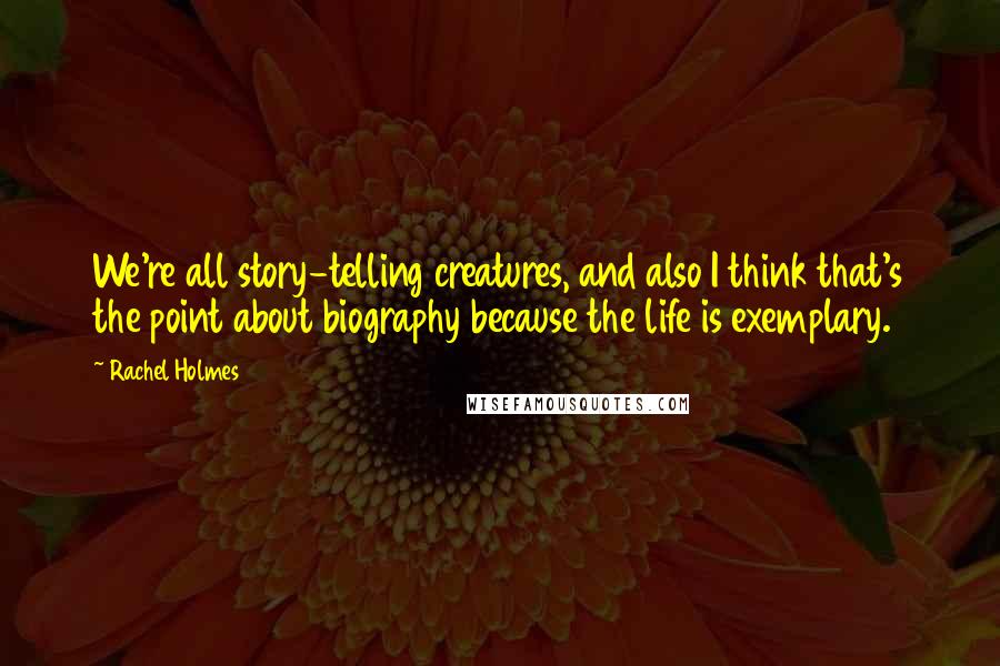 Rachel Holmes Quotes: We're all story-telling creatures, and also I think that's the point about biography because the life is exemplary.