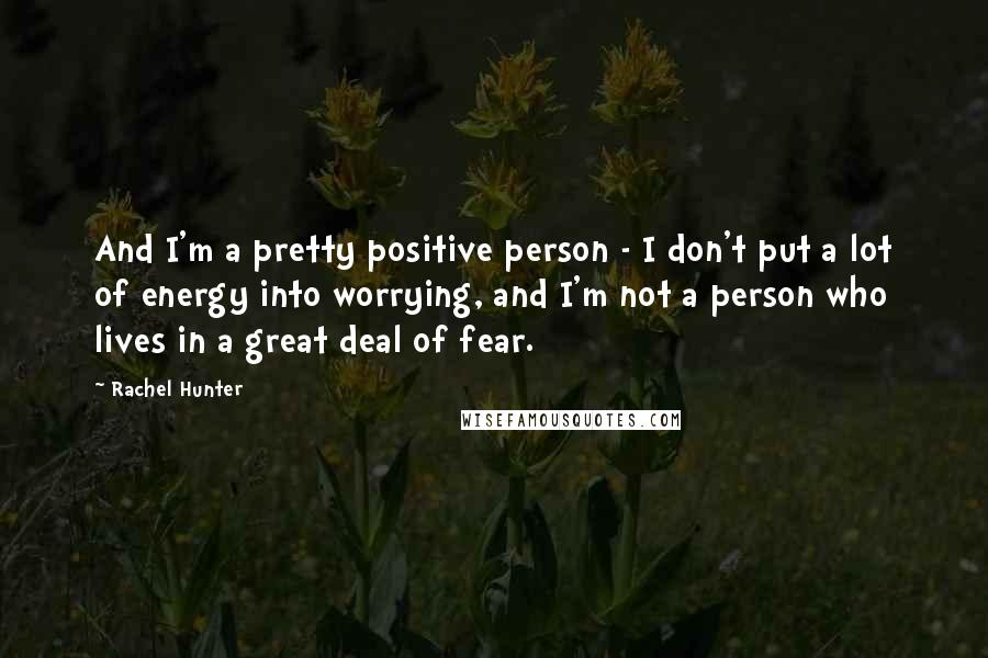 Rachel Hunter Quotes: And I'm a pretty positive person - I don't put a lot of energy into worrying, and I'm not a person who lives in a great deal of fear.