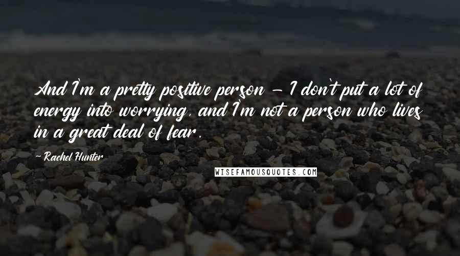 Rachel Hunter Quotes: And I'm a pretty positive person - I don't put a lot of energy into worrying, and I'm not a person who lives in a great deal of fear.