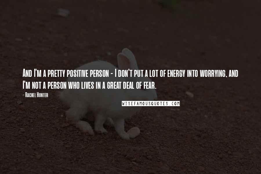 Rachel Hunter Quotes: And I'm a pretty positive person - I don't put a lot of energy into worrying, and I'm not a person who lives in a great deal of fear.