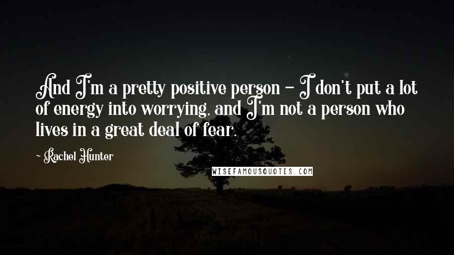 Rachel Hunter Quotes: And I'm a pretty positive person - I don't put a lot of energy into worrying, and I'm not a person who lives in a great deal of fear.