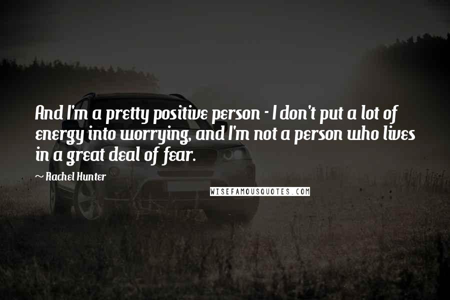 Rachel Hunter Quotes: And I'm a pretty positive person - I don't put a lot of energy into worrying, and I'm not a person who lives in a great deal of fear.