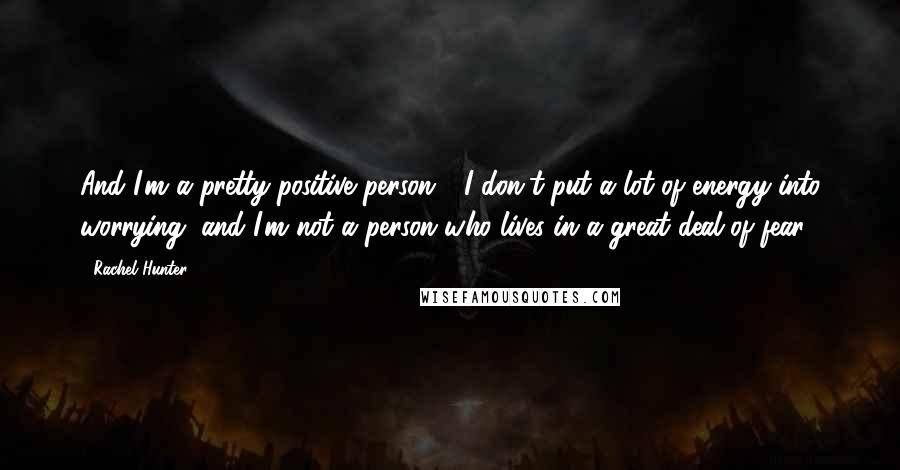 Rachel Hunter Quotes: And I'm a pretty positive person - I don't put a lot of energy into worrying, and I'm not a person who lives in a great deal of fear.