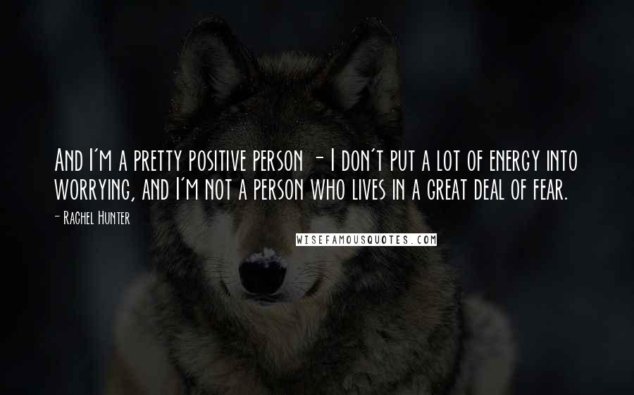 Rachel Hunter Quotes: And I'm a pretty positive person - I don't put a lot of energy into worrying, and I'm not a person who lives in a great deal of fear.