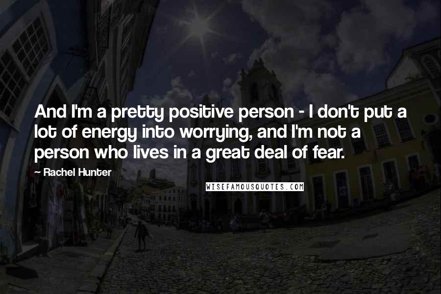 Rachel Hunter Quotes: And I'm a pretty positive person - I don't put a lot of energy into worrying, and I'm not a person who lives in a great deal of fear.