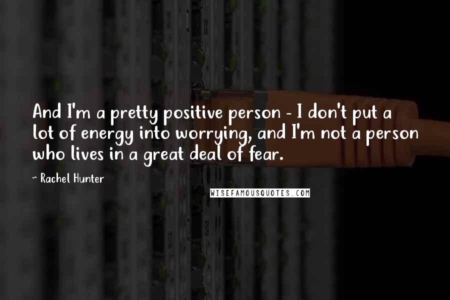 Rachel Hunter Quotes: And I'm a pretty positive person - I don't put a lot of energy into worrying, and I'm not a person who lives in a great deal of fear.