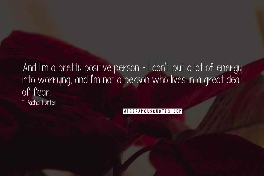 Rachel Hunter Quotes: And I'm a pretty positive person - I don't put a lot of energy into worrying, and I'm not a person who lives in a great deal of fear.