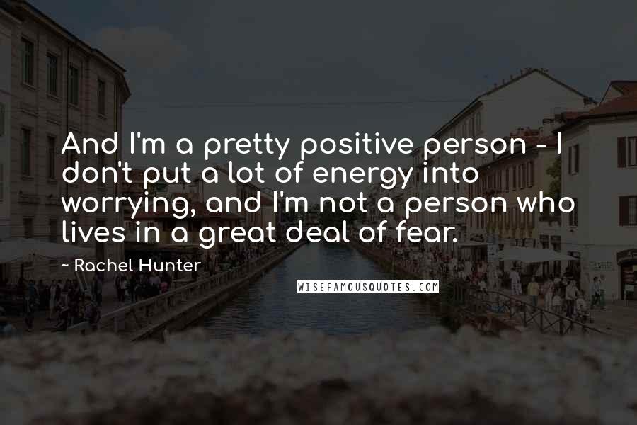 Rachel Hunter Quotes: And I'm a pretty positive person - I don't put a lot of energy into worrying, and I'm not a person who lives in a great deal of fear.