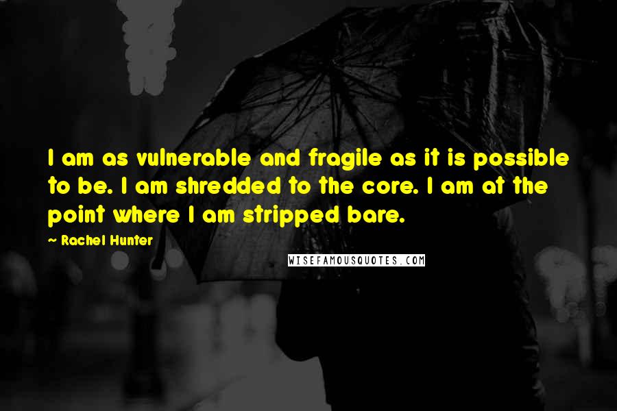 Rachel Hunter Quotes: I am as vulnerable and fragile as it is possible to be. I am shredded to the core. I am at the point where I am stripped bare.