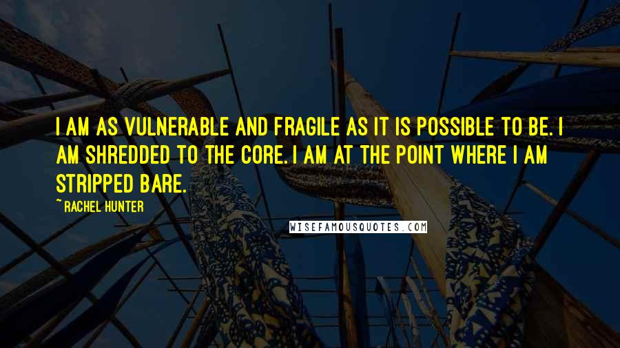 Rachel Hunter Quotes: I am as vulnerable and fragile as it is possible to be. I am shredded to the core. I am at the point where I am stripped bare.
