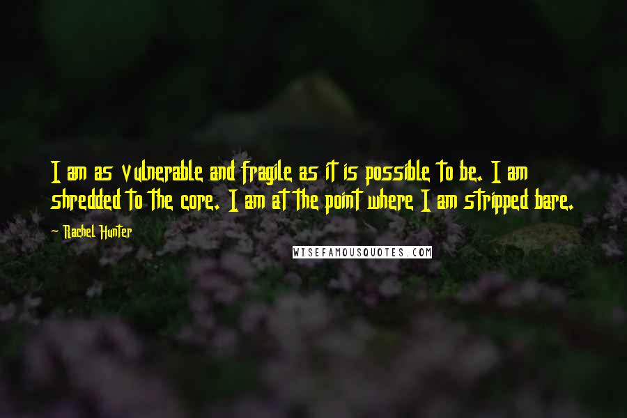 Rachel Hunter Quotes: I am as vulnerable and fragile as it is possible to be. I am shredded to the core. I am at the point where I am stripped bare.