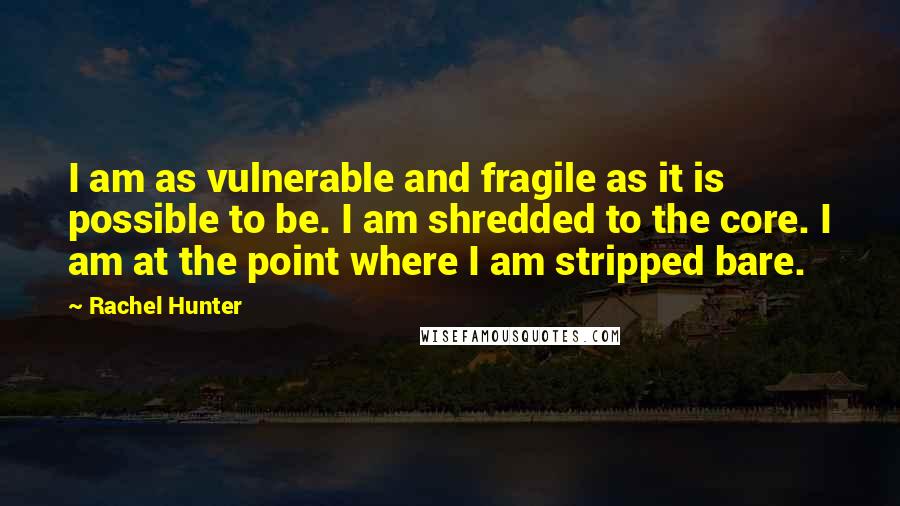 Rachel Hunter Quotes: I am as vulnerable and fragile as it is possible to be. I am shredded to the core. I am at the point where I am stripped bare.