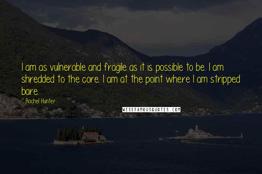 Rachel Hunter Quotes: I am as vulnerable and fragile as it is possible to be. I am shredded to the core. I am at the point where I am stripped bare.