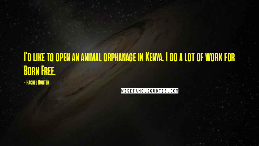 Rachel Hunter Quotes: I'd like to open an animal orphanage in Kenya. I do a lot of work for Born Free.