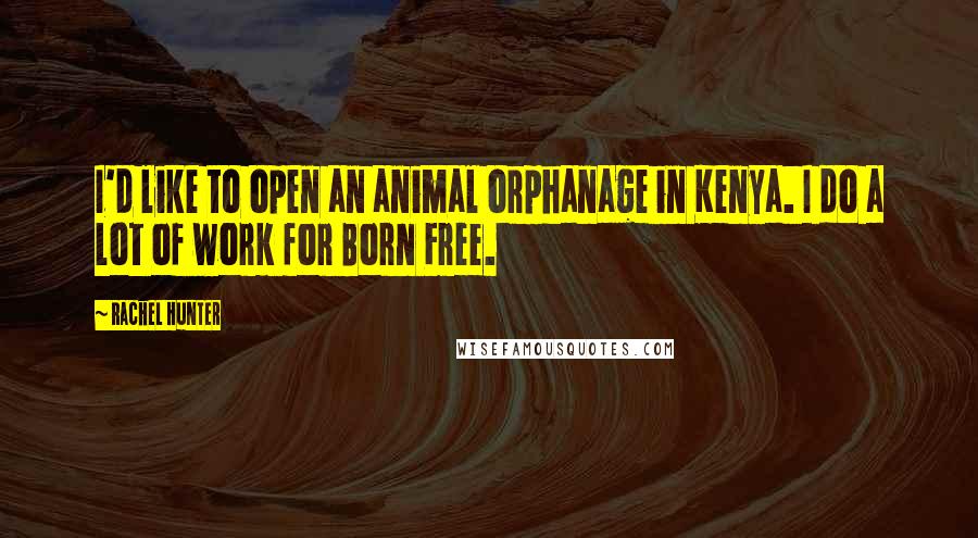 Rachel Hunter Quotes: I'd like to open an animal orphanage in Kenya. I do a lot of work for Born Free.