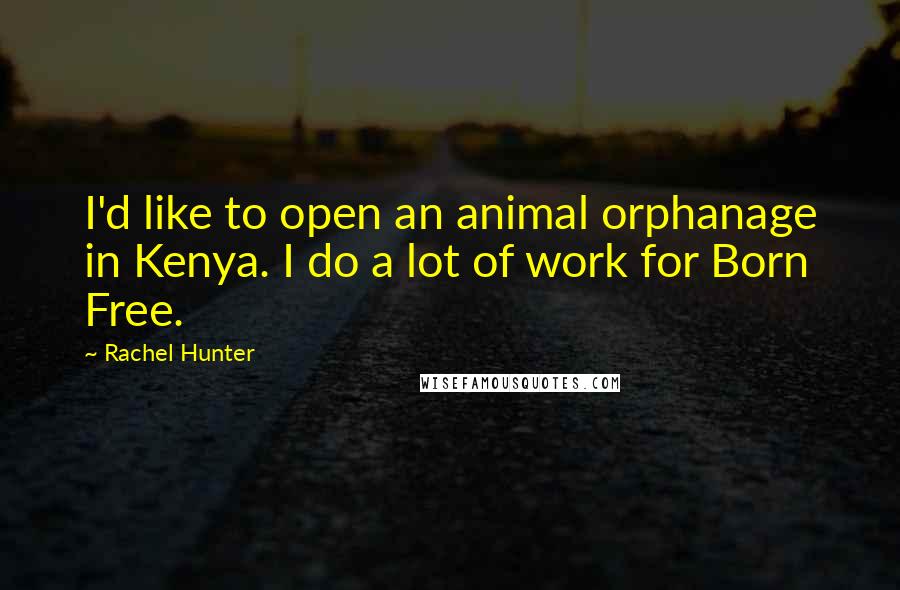 Rachel Hunter Quotes: I'd like to open an animal orphanage in Kenya. I do a lot of work for Born Free.