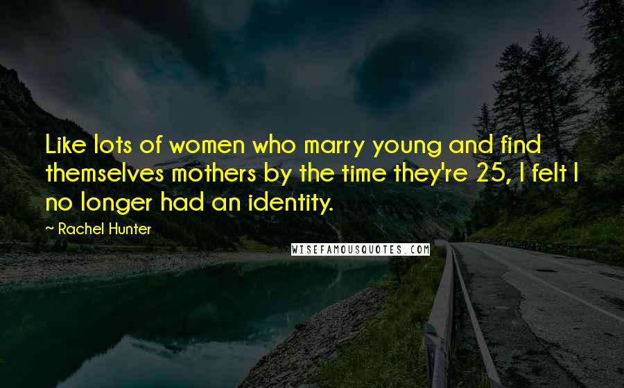 Rachel Hunter Quotes: Like lots of women who marry young and find themselves mothers by the time they're 25, I felt I no longer had an identity.