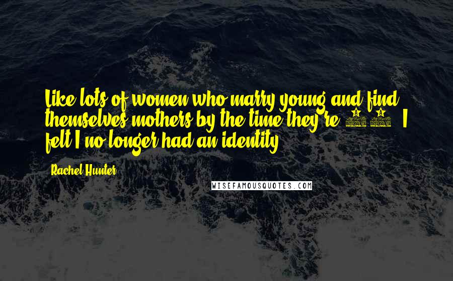 Rachel Hunter Quotes: Like lots of women who marry young and find themselves mothers by the time they're 25, I felt I no longer had an identity.