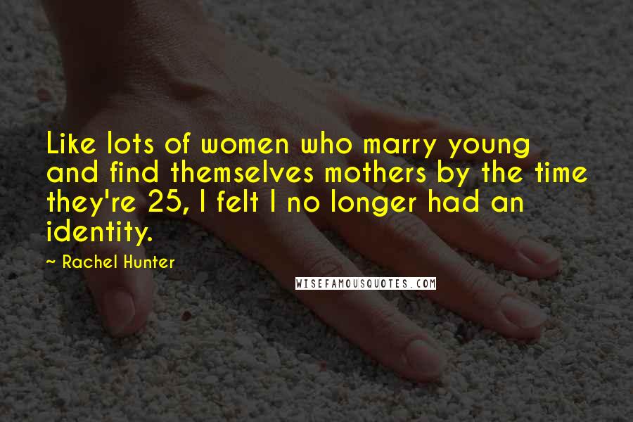 Rachel Hunter Quotes: Like lots of women who marry young and find themselves mothers by the time they're 25, I felt I no longer had an identity.