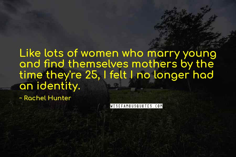 Rachel Hunter Quotes: Like lots of women who marry young and find themselves mothers by the time they're 25, I felt I no longer had an identity.