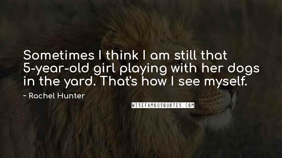 Rachel Hunter Quotes: Sometimes I think I am still that 5-year-old girl playing with her dogs in the yard. That's how I see myself.