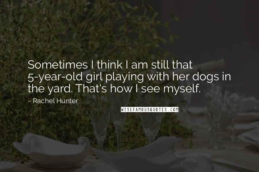 Rachel Hunter Quotes: Sometimes I think I am still that 5-year-old girl playing with her dogs in the yard. That's how I see myself.