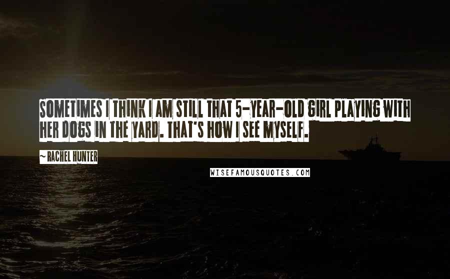 Rachel Hunter Quotes: Sometimes I think I am still that 5-year-old girl playing with her dogs in the yard. That's how I see myself.