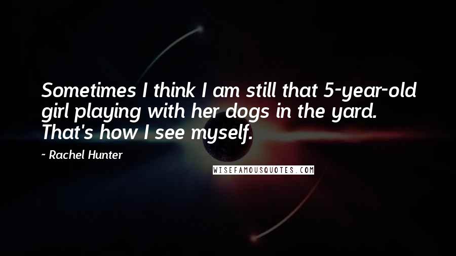 Rachel Hunter Quotes: Sometimes I think I am still that 5-year-old girl playing with her dogs in the yard. That's how I see myself.