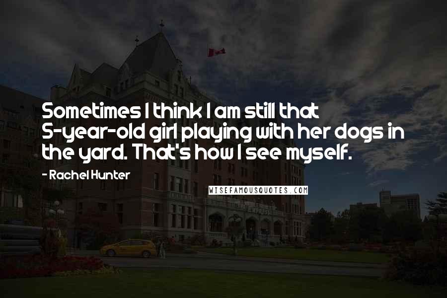 Rachel Hunter Quotes: Sometimes I think I am still that 5-year-old girl playing with her dogs in the yard. That's how I see myself.