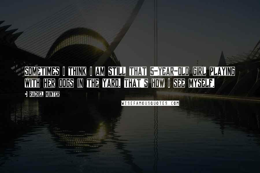 Rachel Hunter Quotes: Sometimes I think I am still that 5-year-old girl playing with her dogs in the yard. That's how I see myself.