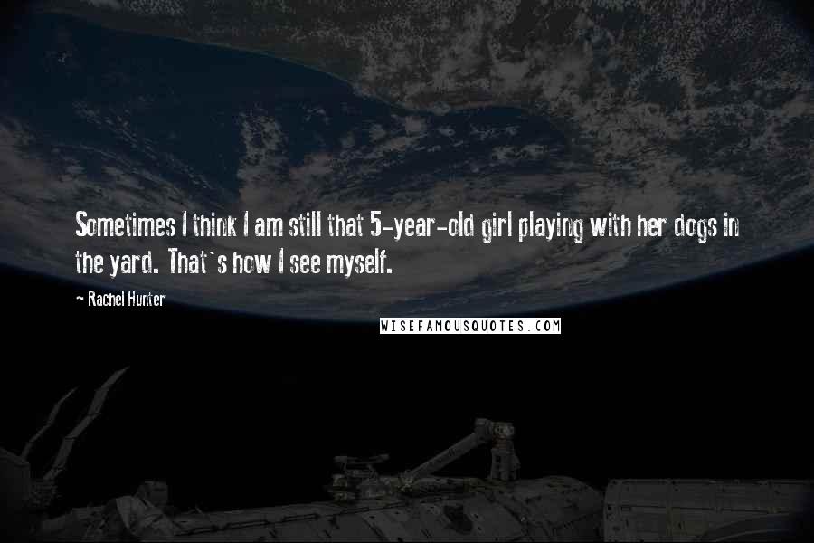 Rachel Hunter Quotes: Sometimes I think I am still that 5-year-old girl playing with her dogs in the yard. That's how I see myself.