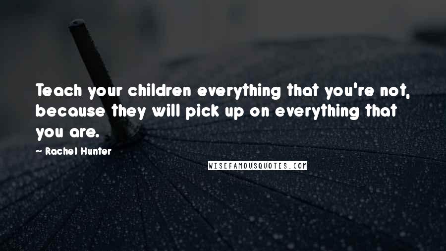 Rachel Hunter Quotes: Teach your children everything that you're not, because they will pick up on everything that you are.