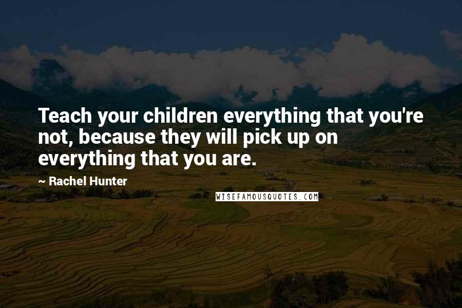 Rachel Hunter Quotes: Teach your children everything that you're not, because they will pick up on everything that you are.