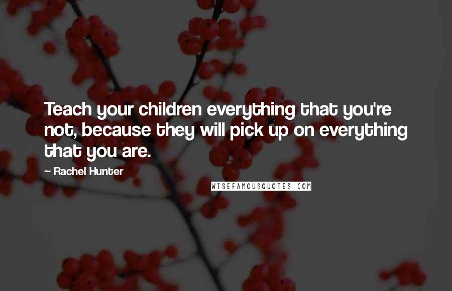 Rachel Hunter Quotes: Teach your children everything that you're not, because they will pick up on everything that you are.