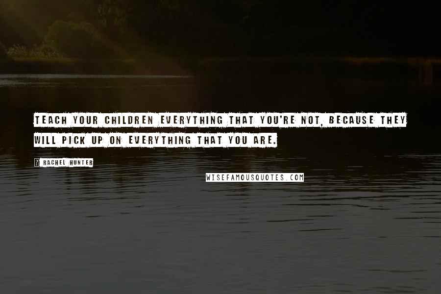 Rachel Hunter Quotes: Teach your children everything that you're not, because they will pick up on everything that you are.