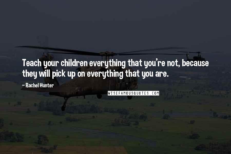 Rachel Hunter Quotes: Teach your children everything that you're not, because they will pick up on everything that you are.