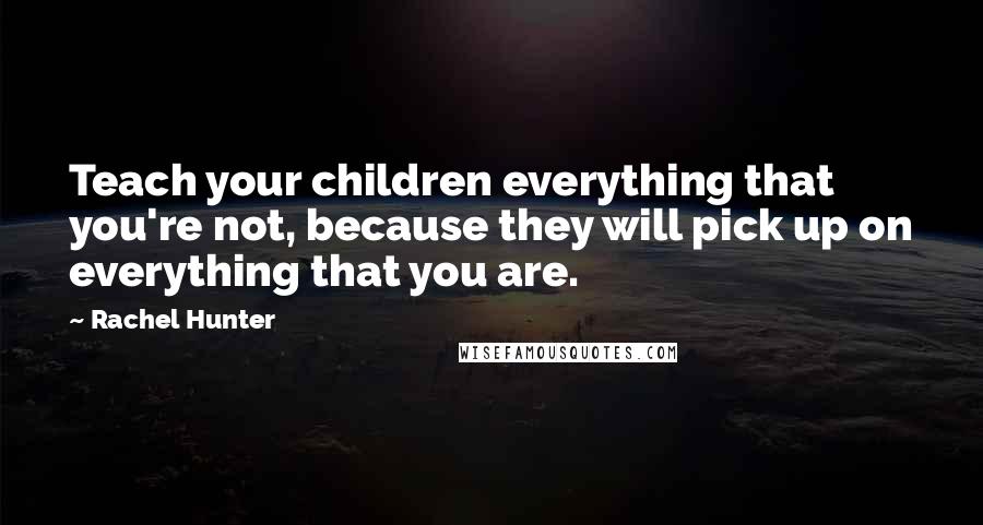 Rachel Hunter Quotes: Teach your children everything that you're not, because they will pick up on everything that you are.