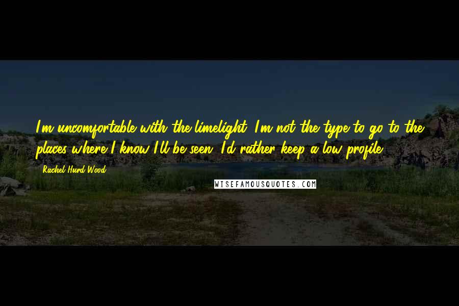 Rachel Hurd-Wood Quotes: I'm uncomfortable with the limelight. I'm not the type to go to the places where I know I'll be seen. I'd rather keep a low profile.