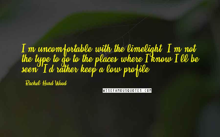 Rachel Hurd-Wood Quotes: I'm uncomfortable with the limelight. I'm not the type to go to the places where I know I'll be seen. I'd rather keep a low profile.