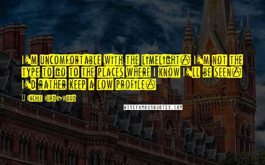 Rachel Hurd-Wood Quotes: I'm uncomfortable with the limelight. I'm not the type to go to the places where I know I'll be seen. I'd rather keep a low profile.