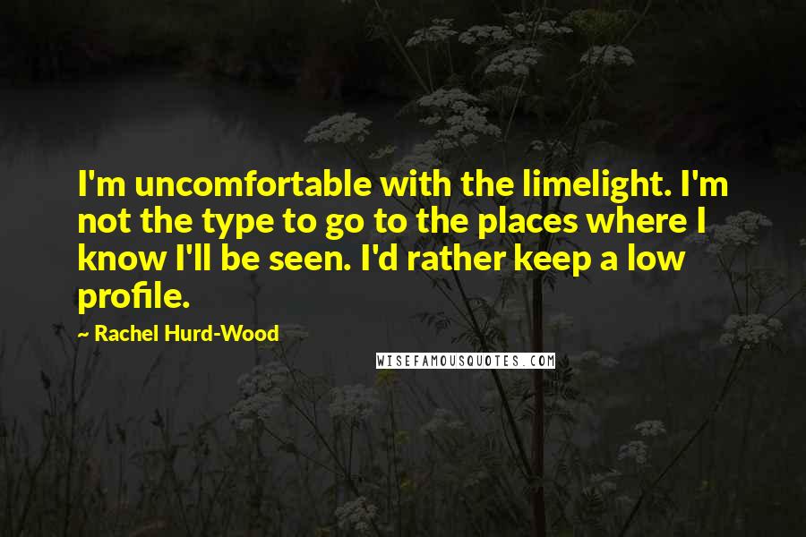 Rachel Hurd-Wood Quotes: I'm uncomfortable with the limelight. I'm not the type to go to the places where I know I'll be seen. I'd rather keep a low profile.